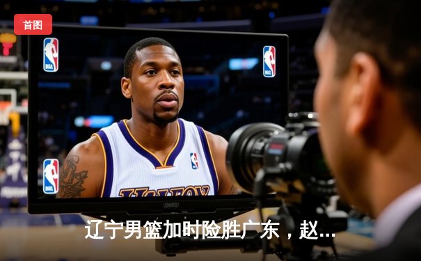 辽宁男篮加时险胜广东，赵继伟33分主宰京辽大战