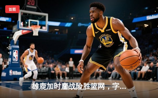 雄鹿加时鏖战险胜篮网，字母哥36+12+5主宰关键时刻
